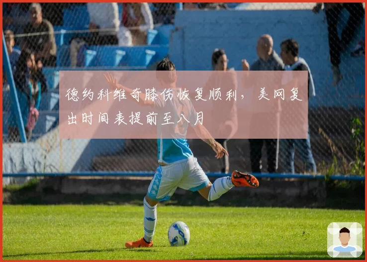 德约科维奇膝伤恢复顺利，美网复出时间表提前至八月