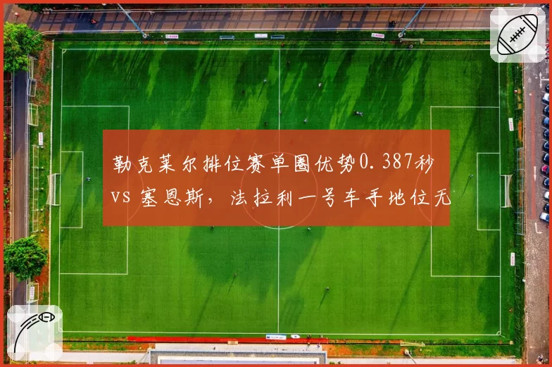 勒克莱尔排位赛单圈优势0.387秒 vs 塞恩斯，法拉利一号车手地位无可撼动