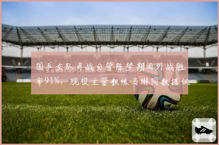 国乒女队肖战分管陈梦期间外战胜率91%，现役主管教练马琳同数据仅74%差距明显