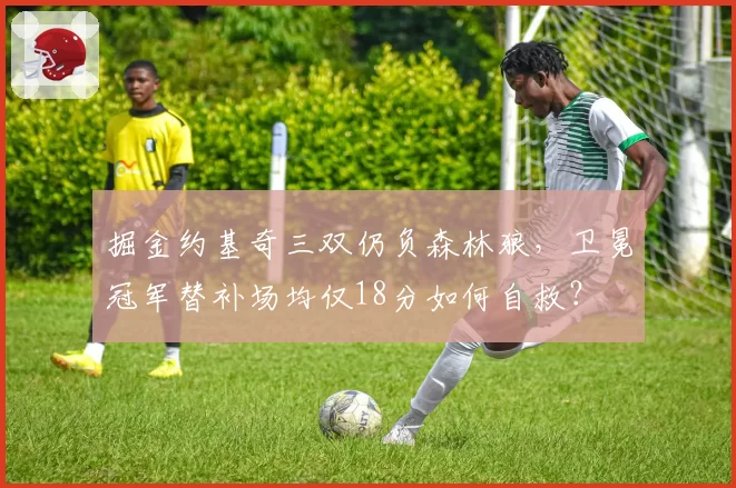 掘金约基奇三双仍负森林狼，卫冕冠军替补场均仅18分如何自救？
